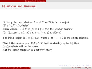 Computational Complexity


  Questions and Answers



   Similarly the coproduct of A and B in GSets is the object
   (U + V, X × Y, choice)
   where choice : U + V × (X × Y ) → 2 is the relation sending
   ((u, 0), x, y) to α(u, x) and ((v, 1), x, y) to β(v, y)
   The initial object is 0 = (0, 1, e) where e : 0 × 1 → 2 is the empty relation.
   Now if the basic sets all U, V, X, Y have cardinality up to |R| then
   (co-)products will do the same.
   But the MHD condition is a diﬀerent story.




Valeria de Paiva (Rearden Commerce University of Birmingham )    March, 2012   17 / 46
 
