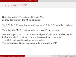 Computational Complexity


  The structure of PV


   Note that neither T or 0 are objects in PV,
   as they don’t satisfy the MHD condition.

   ∀u ∈ U, ∃x ∈ X such that α(u, x) and ∀x ∈ X∃u ∈ U such that ¬α(u, x)

   To satisfy the MHD condition neither U nor X can be empty.
   Also the object I = (1, 1, id) is not an object of PV, as it satisﬁes the ﬁrst
   half of the MHD condition, but not the second. And the object
   ⊥ = (1, 1, ¬id) satisﬁes neither of the halves.
   The constants of Linear Logic do not fare too well in PV.




Valeria de Paiva (Rearden Commerce University of Birmingham )    March, 2012   18 / 46
 
