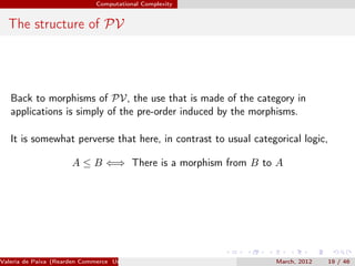 Computational Complexity


  The structure of PV




   Back to morphisms of PV, the use that is made of the category in
   applications is simply of the pre-order induced by the morphisms.

   It is somewhat perverse that here, in contrast to usual categorical logic,

                       A ≤ B ⇐⇒ There is a morphism from B to A




Valeria de Paiva (Rearden Commerce University of Birmingham )   March, 2012   19 / 46
 