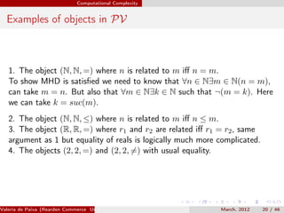 Computational Complexity


  Examples of objects in PV



   1. The object (N, N, =) where n is related to m iﬀ n = m.
   To show MHD is satisﬁed we need to know that ∀n ∈ N∃m ∈ N(n = m),
   can take m = n. But also that ∀m ∈ N∃k ∈ N such that ¬(m = k). Here
   we can take k = suc(m).
   2. The object (N, N, ≤) where n is related to m iﬀ n ≤ m.
   3. The object (R, R, =) where r1 and r2 are related iﬀ r1 = r2 , same
   argument as 1 but equality of reals is logically much more complicated.
   4. The objects (2, 2, =) and (2, 2, =) with usual equality.




Valeria de Paiva (Rearden Commerce University of Birmingham )   March, 2012   20 / 46
 