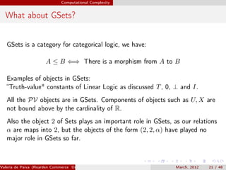 Computational Complexity


  What about GSets?


   GSets is a category for categorical logic, we have:

                       A ≤ B ⇐⇒ There is a morphism from A to B

   Examples of objects in GSets:
   “Truth-value" constants of Linear Logic as discussed T , 0, ⊥ and I.
   All the PV objects are in GSets. Components of objects such as U, X are
   not bound above by the cardinality of R.
   Also the object 2 of Sets plays an important role in GSets, as our relations
   α are maps into 2, but the objects of the form (2, 2, α) have played no
   major role in GSets so far.



Valeria de Paiva (Rearden Commerce University of Birmingham )   March, 2012   21 / 46
 