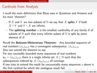 Cardinal characteristics


  Cardinals from Analysis
   I recall the main deﬁnitions that Blass uses in Questions and Answers and
   his main “theorem":
       - If X and Y are two subsets of N we say that X splits Y if both
         X ∩ Y and Y  X are inﬁnite.
       - The splitting number s is the smallest cardinality of any family S of
         subsets of N such that every inﬁnite subset of N is split by some
         element of S.
   Recall the Bolzano-Weierstrass Theorem: Any bounded sequence of
   real numbers (xn )n∈N has a convergent subsequence, (xn )n∈A .
   One can extend the theorem to say:
   For any countably bounded many sequences of real numbers
   xk = (xkn )n∈N there is a single inﬁnite set A ⊆ N such that the
   subsequences indexed by A, (xkn )n∈A all converge.
   If one tries to extend the result for uncountably many sequences s above is
   the ﬁrst cardinal for which the analogous result fail.
Valeria de Paiva (Rearden Commerce University of Birmingham )   March, 2012   23 / 46
 