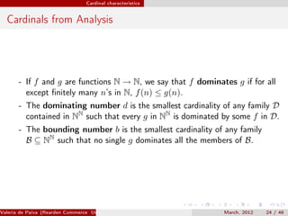 Cardinal characteristics


  Cardinals from Analysis




       - If f and g are functions N → N, we say that f dominates g if for all
         except ﬁnitely many n’s in N, f (n) ≤ g(n).
       - The dominating number d is the smallest cardinality of any family D
         contained in NN such that every g in NN is dominated by some f in D.
       - The bounding number b is the smallest cardinality of any family
         B ⊆ NN such that no single g dominates all the members of B.




Valeria de Paiva (Rearden Commerce University of Birmingham )   March, 2012   24 / 46
 