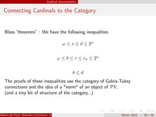 Cardinal characteristics


  Connecting Cardinals to the Category


   Blass “theorems” : We have the following inequalities

                                              ω ≤ s ≤ d ≤ 2ω


                                          ω ≤ b ≤ r ≤ rσ ≤ 2ω


                                                       b≤d
   The proofs of these inequalities use the category of Galois-Tukey
   connections and the idea of a "norm" of an object of PV.
   (and a tiny bit of structure of the category...)



Valeria de Paiva (Rearden Commerce University of Birmingham )   March, 2012   25 / 46
 