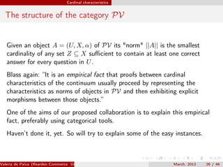 Cardinal characteristics


  The structure of the category PV


   Given an object A = (U, X, α) of PV its "norm" ||A|| is the smallest
   cardinality of any set Z ⊆ X suﬃcient to contain at least one correct
   answer for every question in U .
   Blass again: “It is an empirical fact that proofs between cardinal
   characteristics of the continuum usually proceed by representing the
   characteristics as norms of objects in PV and then exhibiting explicit
   morphisms between those objects.”
   One of the aims of our proposed collaboration is to explain this empirical
   fact, preferably using categorical tools.
   Haven’t done it, yet. So will try to explain some of the easy instances.



Valeria de Paiva (Rearden Commerce University of Birmingham )   March, 2012   26 / 46
 