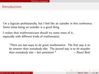 Dialectica Categories


  Introduction



   I’m a logician professionally, but I feel like an outsider in this conference.
   Some times being an outsider is a good thing.
   I reckon that mathematicians should try some more of it,
   especially with diﬀerent kinds of mathematics.

          “There are two ways to do great mathematics. The ﬁrst way is to
          be smarter than everybody else. The second way is to be stupider
          than everybody else – but persistent."             – Raoul Bott




Valeria de Paiva (Rearden Commerce University of Birmingham )       March, 2012   3 / 46
 