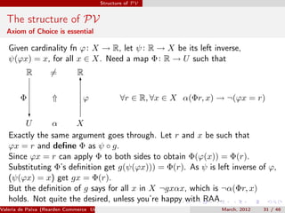 Structure of PV


  The structure of PV
  Axiom of Choice is essential

   Given cardinality fn ϕ : X → R, let ψ : R → X be its left inverse,
   ψ(ϕx) = x, for all x ∈ X. Need a map Φ : R → U such that
          R         =         R
                                6

        Φ           ⇑            ϕ             ∀r ∈ R, ∀x ∈ X α(Φr, x) → ¬(ϕx = r)
            ?
        U      α      X
   Exactly the same argument goes through. Let r and x be such that
   ϕx = r and deﬁne Φ as ψ ◦ g.
   Since ϕx = r can apply Φ to both sides to obtain Φ(ϕ(x)) = Φ(r).
   Substituting Φ’s deﬁnition get g(ψ(ϕx))) = Φ(r). As ψ is left inverse of ϕ,
   (ψ(ϕx) = x) get gx = Φ(r).
   But the deﬁnition of g says for all x in X ¬gxαx, which is ¬α(Φr, x)
   holds. Not quite the desired, unless you’re happy with RAA.
Valeria de Paiva (Rearden Commerce University of Birmingham )          March, 2012   31 / 46
 