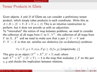 Structure of PV


  Tensor Products in GSets

   Given objects A and B of GSets we can consider a preliminary tensor
   product, which simply takes products in each coordinate. Write this as
   A B = (U × V, X × Y, α × β) This is an intuitive construction to
   perform, but it does not provide us with an adjunction.
   To "internalize" the notion of map between problems, we need to consider
   the collection of all maps from U to V , V U , the collection of all maps from
   Y to X, X Y and we need to make sure that a pair f : U → V and
   F : Y → X in that set, satisﬁes our dialectica (or co-dialectica) condition:

                  ∀u ∈ U, y ∈ Y, α(u, F y) ≤ β(f u, y) (respectively ≥)
   This give us an object (V U × X Y , U × Y, eval) where
   eval : V U × X Y × (U × Y ) → 2 is the map that evaluates f, F on the pair
   u, y and checks the implication between relations.


Valeria de Paiva (Rearden Commerce University of Birmingham )      March, 2012   33 / 46
 
