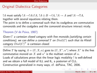 More Dialecticas


  Original Dialectica Categories

   !A must satisfy !A →!A⊗!A, !A ⊗ B →!A, !A → A and !A →!!A,
   together with several equations relating them.
   The point is to deﬁne a comonad such that its coalgebras are commutative
   comonoids and the coalgebra and the comonoid structure interact nicely.
   Theorem (V de Paiva, 1987)
   Given C a cartesian closed category with free monoids (satisfying certain
   conditions), we can deﬁne a comonad T on Dial(C) such that its Kleisli
   category Dial(C)T is cartesian closed.

   Deﬁne T by saying A = (U, X, α) goes to (U, X ∗ , α∗ ) where X ∗ is the free
   commutative monoid on X and α∗ is the multiset version of α.
   Loads of calculations prove that the linear logic modalitiy ! is well-deﬁned
   and we obtain a full model of ILL and IL, a posteriori of CLL.
   Construction generalized in many ways, cf. dePaiva, TAC, 2006.

Valeria de Paiva (Rearden Commerce University of Birmingham )   March, 2012   37 / 46
 
