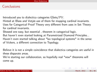 More Dialecticas


  Conclusions

   Introduced you to dialectica categories GSets/PV.
   Hinted at Blass and Votjáš use of them for mapping cardinal invariants.
   Uses for Categorical Proof Theory very diﬀerent from uses in Set Theory
   for cardinal invariants.
   Showed one easy, but essential , theorem in categorical logic.
   But haven’t even started looking at Parametrized Diamond Principles...
   Haven’t even started talking about "lax topological systems" in the sense
   of Vickers, a diﬀerent connection to Topology.

   Believe it is not a simple coincidence that dialectica categories are useful in
   these disparate areas.
   We’re starting our collaboration, so hopefully real "new" theorems will
   come up.


Valeria de Paiva (Rearden Commerce University of Birmingham )    March, 2012   40 / 46
 