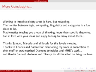 More Dialecticas


  More Conclusions...


   Working in interdisciplinary areas is hard, but rewarding.
   The frontier between logic, computing, linguistics and categories is a fun
   place to be.
   Mathematics teaches you a way of thinking, more than speciﬁc theorems.
   Fall in love with your ideas and enjoy talking to many about them...

   Thanks Samuel, Marcelo and all locals for this lovely meeting.
   Thanks to Charles and Samuel for mentioning my work in connection to
   their stuﬀ on parametrized Diamond principles and MHD’s work...
   and thanks Samuel, Andreas and Thierry for all the eﬀort to bring me here.




Valeria de Paiva (Rearden Commerce University of Birmingham )   March, 2012   41 / 46
 