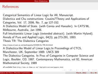 More Dialecticas


  References

   Categorical Semantics of Linear Logic for All, Manuscript.
   Dialectica and Chu constructions: Cousins?Theory and Applications of
   Categories, Vol. 17, 2006, No. 7, pp 127-152.
   A Dialectica Model of State. (with Correa and Haeusler). In CATS’96,
   Melbourne, Australia, Jan 1996.
   Full Intuitionistic Linear Logic (extended abstract). (with Martin Hyland).
   Annals of Pure and Applied Logic, 64(3), pp.273-291, 1993.
   Thesis TR: The Dialectica Categories
   http://www.cl.cam.ac.uk/techreports/UCAM-CL-TR-213.html

   A Dialectica-like Model of Linear Logic.In Proceedings of CTCS,
   Manchester, UK, September 1989. LNCS 389
   The Dialectica Categories. In Proc of Categories in Computer Science and
   Logic, Boulder, CO, 1987. Contemporary Mathematics, vol 92, American
   Mathematical Society, 1989
   all available from http://www.cs.bham.ac.uk/~vdp/publications/papers.html


Valeria de Paiva (Rearden Commerce University of Birmingham )                  March, 2012   42 / 46
 
