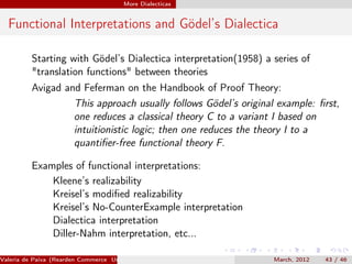More Dialecticas


  Functional Interpretations and Gödel’s Dialectica

          Starting with Gödel’s Dialectica interpretation(1958) a series of
          "translation functions" between theories
          Avigad and Feferman on the Handbook of Proof Theory:
                   This approach usually follows Gödel’s original example: ﬁrst,
                   one reduces a classical theory C to a variant I based on
                   intuitionistic logic; then one reduces the theory I to a
                   quantiﬁer-free functional theory F.

          Examples of functional interpretations:
              Kleene’s realizability
              Kreisel’s modiﬁed realizability
              Kreisel’s No-CounterExample interpretation
              Dialectica interpretation
              Diller-Nahm interpretation, etc...

Valeria de Paiva (Rearden Commerce University of Birmingham )     March, 2012   43 / 46
 