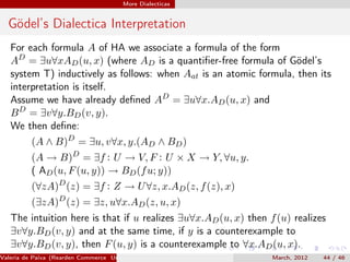 More Dialecticas


  Gödel’s Dialectica Interpretation
   For each formula A of HA we associate a formula of the form
   AD = ∃u∀xAD (u, x) (where AD is a quantiﬁer-free formula of Gödel’s
   system T) inductively as follows: when Aat is an atomic formula, then its
   interpretation is itself.
   Assume we have already deﬁned AD = ∃u∀x.AD (u, x) and
   B D = ∃v∀y.BD (v, y).
   We then deﬁne:
          (A ∧ B)D = ∃u, v∀x, y.(AD ∧ BD )
          (A → B)D = ∃f : U → V, F : U × X → Y, ∀u, y.
          ( AD (u, F (u, y)) → BD (f u; y))
          (∀zA)D (z) = ∃f : Z → U ∀z, x.AD (z, f (z), x)
          (∃zA)D (z) = ∃z, u∀x.AD (z, u, x)
   The intuition here is that if u realizes ∃u∀x.AD (u, x) then f (u) realizes
   ∃v∀y.BD (v, y) and at the same time, if y is a counterexample to
   ∃v∀y.BD (v, y), then F (u, y) is a counterexample to ∀x.AD (u, x).
Valeria de Paiva (Rearden Commerce University of Birmingham )    March, 2012   44 / 46
 