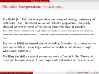 Dialectica Categories


  Dialectica Interpretation: motivations...


   For Gödel (in 1958) the interpretation was a way of proving consistency of
   arithmetic. Aim: liberalized version of Hilbert’s programme – to justify
   classical systems in terms of notions as intuitively clear as possible.
   Since Hilbert’s ﬁnitist methods are not enough (Gödel’s incompleteness theorem and experience with consistency

   proofs) must admit some abstract notions. G’s approach: computable (or primitive recursive) functionals of ﬁnite

   type.


   For me (in 1988) an internal way of modelling Dialectica that turned out to
   produce models of Linear Logic instead of models of Intuitionistic Logic,
   which were expected...
   For Blass (in 1995) a way of connecting work of Votjáš in Set Theory with
   mine and his own work on Linear Logic and cardinalities of the continuum.



Valeria de Paiva (Rearden Commerce University of Birmingham )                                  March, 2012       7 / 46
 