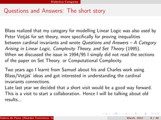 Dialectica Categories


  Questions and Answers: The short story


   Blass realized that my category for modelling Linear Logic was also used by
   Peter Votjáš for set theory, more speciﬁcally for proving inequalities
   between cardinal invariants and wrote Questions and Answers – A Category
   Arising in Linear Logic, Complexity Theory, and Set Theory (1995).
   When we discussed the issue in 1994/95 I simply did not read the sections
   of the paper on Set Theory. or Computational Complexity.
   Two years ago I learnt from Samuel about his and Charles work using
   Blass/Votjáš’ ideas and got interested in understanding the cardinal
   invariants connections.
   Late last year we decided that a short visit would be a good way forward.
   This is a visit to start a collaboration. Hence I will be talking about old
   results...


Valeria de Paiva (Rearden Commerce University of Birmingham )    March, 2012   9 / 46
 