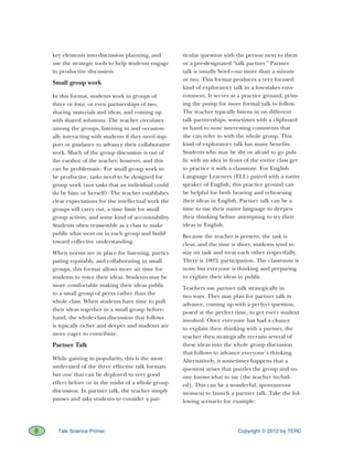 Copyright © 2012 by TERC8 Talk Science Primer
key elements into discussion planning, and
use the strategic tools to help students engage
in productive discussion.
Small group work
In this format, students work in groups of
three or four, or even partnerships of two,
sharing materials and ideas, and coming up
with shared solutions. The teacher circulates
among the groups, listening in and occasion-
ally interacting with students if they need sup-
port or guidance to advance their collaborative
work. Much of the group discussion is out of
the earshot of the teacher, however, and this
can be problematic. For small group work to
be productive, tasks need to be designed for
group work (not tasks that an individual could
do by him- or herself). The teacher establishes
clear expectations for the intellectual work the
groups will carry out, a time limit for small
group activity, and some kind of accountability.
Students often reassemble as a class to make
public what went on in each group and build
toward collective understanding.
When norms are in place for listening, partici-
pating equitably, and collaborating in small
groups, this format allows more air time for
students to voice their ideas. Students may be
more comfortable making their ideas public
to a small group of peers rather than the
whole class. When students have time to pull
their ideas together in a small group before-
hand, the whole-class discussion that follows
is typically richer and deeper and students are
more eager to contribute.
Partner Talk
While gaining in popularity, this is the most
underused of the three effective talk formats
but one that can be deployed to very good
effect before or in the midst of a whole group
discussion. In partner talk, the teacher simply
pauses and asks students to consider a par-
ticular question with the person next to them
or a pre-designated “talk partner.” Partner
talk is usually brief—no more than a minute
or two. This format produces a very focused
kind of exploratory talk in a low-stakes envi-
ronment. It serves as a practice ground, prim-
ing the pump for more formal talk to follow.
The teacher typically listens in on different
talk partnerships, sometimes with a clipboard
in hand to note interesting comments that
she can refer to with the whole group. This
kind of exploratory talk has many benefits.
Students who may be shy or afraid to go pub-
lic with an idea in front of the entire class get
to practice it with a classmate. For English
Language Learners (ELL) paired with a native
speaker of English, this practice ground can
be helpful for both hearing and rehearsing
their ideas in English. Partner talk can be a
time to use their native language to deepen
their thinking before attempting to try their
ideas in English.
Because the teacher is present, the task is
clear, and the time is short, students tend to
stay on task and treat each other respectfully.
There is 100% participation. The classroom is
noisy but everyone is thinking and preparing
to explain their ideas in public.
Teachers use partner talk strategically in
two ways. They may plan for partner talk in
advance, coming up with a perfect question,
posed at the perfect time, to get every student
involved. Once everyone has had a chance
to explain their thinking with a partner, the
teacher then strategically recruits several of
these ideas into the whole group discussion
that follows to advance everyone’s thinking.
Alternatively, it sometimes happens that a
question arises that puzzles the group and no
one knows what to say (the teacher includ-
ed). This can be a wonderful, spontaneous
moment to launch a partner talk. Take the fol-
lowing scenario for example:
 
