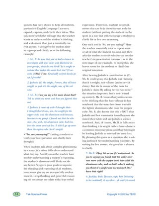 Copyright © 2012 by TERC14 Talk Science Primer
spoken, has been shown to help all students,
particularly English Language Learners,
expand, explain, and clarify their ideas. This
talk move sends the message that the teacher
wants to understand the student’s thinking
and seeks more than just a nominally cor-
rect answer. It also gives the student time
to regroup and clarify, as in the following
example:
1. Ms. B.:So now that you’ve had a chance to
investigate with your cubes and plasticine in
your groups, what do you think? Is it weight or
volume that makes the water level rise? [8 sec-
onds of Wait Time. Gradually several hands go
up.] Jashida?
2. Jashida: It’s the weight, I mean, they all have
weight, so yeah it’s the weight, um, of the vol-
ume.
3. Ms. B.: Can you say a bit more about that?
Tell us what you mean and how you figured that
out.
4. Jashida: I came up with–I thought that–
I thought that it was, um, the weight for the
copper cube, and the aluminum cube because,
because in my group, I found out that the alu-
min-, the, yeah, the aluminum cube, had less,
less–the water went up less. It didn’t go up more
than the copper cube. So it’s weight.
• “So, are you saying?” (asking a student to
verify your interpretation and clarify their
thought)
When students talk about complex phenomena
in science, it is often difficult to understand
what they say. And if you as the teacher have
trouble understanding a student’s reasoning,
the student’s classmates will likely not do
any better. Yet given your goals to improve
the thinking and reasoning of all students,
you cannot give up on an especially unclear
student. Deep thinking and powerful reason-
ing do not always correlate with clear verbal
expression. Therefore, teachers need talk
moves that can help them interact with the
student (without putting the student on the
spot) in a way that will encourage a student to
clarify his or her own reasoning.
One such tool is “So, are you saying?” Here
the teacher essentially tries to repeat some
or all of what the student has said, and then
asks the student to verify whether or not the
teacher’s representation is correct, as in the
next stage of our example. In doing this, she
leaves room for the student to clarify her
original intention.
After hearing Jashida’s contribution in (2),
Ms. B. could grasp that Jashida was claiming
that it is weight, not volume (an incorrect
claim). But she is unsure of the basis for
Jashida’s claim. By asking her to “say more,”
the situation improves, but is not cleared
up entirely. Ms. B. knows that Jashida seems
to be thinking that she has evidence in her
notebook that the water level rose less with
the lighter aluminum cube than the copper
cube. Ms. B. also knows that this is NOT what
Jashida and her teammates found because she
visited their table and saw Jashida’s science
notebook. And, of course, Ms. B. is fully aware
that thinking it is weight rather than volume is
a common misconception, and that this might
be leading Jashida to misread her own data.
By phrasing this guess as a question, she is ask-
ing Jashida if her understanding is correct. By
waiting for her answer, she gives her a chance
to clarify.
5. Ms.B.: Okay, let me see if I understand. So
you’re saying you found that the water level
rose more with the copper cube than with the
aluminum cube, and so that’s what’s making
you think it’s weight and not volume? Do I
have that right?
6. Jashida: Yeah. Because, right here [pointing
to her notebook], it says that…oh wait [6 second
 