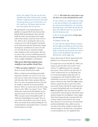 Copyright © 2012 by TERC		 15Talk Science Primer
pause], I’m confused. The water rose the same
with both cubes. Wait. I think I made a mistake.
I think it’s weight because the heavier cube makes
the water go up more, just a tiny bit more, even
if it’s hard to see. The heavier object has more
force and it pushes the water up more.
By opening this conversational space for
Jashida to respond, Ms. B. has learned that
Jashida WAS misreading her data and still
holds the basic misconception that weight
rather than volume causes the water level to
rise. That is, she is treating her data as if it
contains an error. Ms. B. gained a foothold
in the discussion that she lacked after simply
hearing her contributions in turns (2) and
(4). Now Ms. B. has to somehow include
other students in this conversation. She has
to ensure that everyone is following and can
think about their own findings and what they
mean, in light of Jashida’s contribution.
Talk moves that help students listen
carefully to one another (Goal Two)
• “Who can repeat/rephrase?” (asking stu-
dents to restate what has been said)
When a student says something potentially
important, whether it is correct or not, you
may want to ensure that everyone can engage
with that idea. But if other students did not
hear it or were not paying attention, they will
be unable to take the next step and think
about it. There are many ways to do this, using
what we call a “Who can repeat?” move. “Who
thinks they understood what Jashida was say-
ing and can put it into their own words?” or
“Who can just restate what Jashida said?” or
“What do think Jashida was saying?” Even in
cases where the student is not correct, all stu-
dents can benefit from understanding the rea-
soning behind it, particularly when a common
misconception is at stake.
7. Ms. B.: Who thinks they could repeat or put
into their own words what Jashida has said?
8. Luis: I think I can. I think what she’s saying
is, um, that she thinks it’s the weight that mat-
ters, because heavy things have, um, more force
than light things. And I think she said that the
heavy cube made the water rise a tiny bit more
than the aluminum cube.
9. Ms. B.: Is that right Jashida? Is that what
you were saying?
10. Jashida: Uh huh. Yep.
11. Luis: But I’m confused. Because we found
that the copper and aluminum cube went up the
same amount. I mean, um [looking at his note-
book], it made the water go up the same amount.
And it was the–the plasticine that went up a
little bit more, not the copper cube.
Notice that in line 9, Ms. B. checks back with
Jashida to see if Luis got her idea right.
It is important to note that Ms. B.’s “Who can
repeat or put into their own words?” move
(in line 7) is not being used as a manage-
ment move. Some teachers use this move to
“catch” students who are not listening, but
we recommend against using this move as
a management tool. Students will be more
enthusiastic if you use it in a positive way, ask-
ing for volunteers who think they have under-
stood to repeat the idea or put it into their
own words. Notice that Ms. B. asked someone
to repeat what Jashida said, even though she
knew that Jashida’s idea was incorrect and
contained the misconception with which many
students began the investigation. Some might
think that having this idea repeated will only
confuse students and reinforce the wrong
idea. However, if everyone has not heard and
understood Jashida’s idea, albeit an incor-
rect idea, they will be unable to think with it
and interrogate it. If alternative conceptions
or misconceptions are not explained and
 