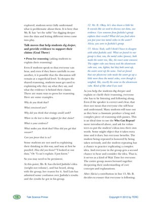 Copyright © 2012 by TERC16 Talk Science Primer
explored, students never fully understand
what is problematic about them. It is here that
Ms. B. has “set the table” for digging deeper
into the data and letting different views come
into play.
Talk moves that help students dig deeper,
and provide evidence to support their
claims (Goal Three)
• Press for reasoning (asking students to
explain their reasoning)
Even if students speak so that everyone can
hear, and even if they listen carefully to one
another, it is possible that the discussion will
remain at a superficial level. To deepen the
shared reasoning, students must get used to
explaining why they say what they say, and
what the evidence is behind their claims.
There are many ways to press for reasoning.
Here are some examples.
Why do you think that?
What convinced you?
Why did you think that strategy would work?
Where in the text is there support for that claim?
What is your evidence?
What makes you think that? How did you get that
answer?
Can you prove that to us?
Some students are not used to explaining
their thinking in this way, and may at first be
puzzled. How did you know? “I looked at our
data.” Or “I can’t explain. I just know.”
So you may need to be persistent.
At this point, Ms. B. has elicited Jashida’s idea
(weight not volume), and has heard, along
with the group, her reason for it. And Luis has
admitted some confusion over Jashida’s results
and the results he got in his group.
12. Ms. B.: Okay, let’s slow down a little bit.
It sounds like we need to discuss our data, our
evidence. Can someone from Jashida’s group
explain their results? What did you find when
you put your two metal cubes in the water?
Alicia, you were in Jashida’s group.
13. Alicia: Yeah, well I think I have to disagree
with what Jashida said. What we found in our
group is that, um, the metal cubes (pause), both
made the water rise, like, the exact same amount.
The copper cube was heavy and the aluminum
cube was, um, lighter, but they both went up,
the water went up the same. And we found
that our plasticine cube made the water go up a
little more than the metal cubes, even though it
weighed, like, exactly the same as the aluminum
cube. Kind of like what Luis said.
As you help the students dig deeper and
explain or clarify their reasoning, everyone
else has to be listening and following along.
Even if the speaker is correct and clear, that
does not mean that everyone else will hear
and understand. Many students will tune out
as they hear a classmate produce a long and
complex piece of reasoning with pauses. This
is an ideal time to use the Who Can Repeat?
move introduced above, and ask for volun-
teers to put the student’s ideas into their own
words. Some might object that it takes extra
time and it does, but everyone benefits. The
student being repeated is honored by being
taken seriously, and the student repeating has
a chance to practice explicating a complex
idea. And everyone in the group gets a second
chance to hear and consider the idea. That is,
it serves as a kind of Wait Time for everyone.
The entire group moves forward together
deepening their understanding of core
concepts and explanations.
After Alicia’s contribution in line 13, Ms. B.
decides to ensure that everyone is following:
 