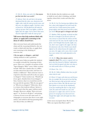 Copyright © 2012 by TERC		 17Talk Science Primer
14. Ms. B.: Alicia, you said a lot. Can anyone
put that into their own words?
15. Johnny: Yeah, she said that in her group,
they found that the cubes, um, aluminum and
copper cubes, made the water go up the same, and
they were, um, different weights. And that’s what
we found too. And the plasticine did make the
water go up more. But it was lighter, a whole lot
lighter than the copper. And so doesn’t that mean
that the weight didn’t make the water go up?
Talk moves that help students think with
others, or apply their reasoning to the
ideas of others (Goal Four)
After everyone hears and understands the
claim and the reasoning behind it, they are
ready to think with that idea, to apply their
own reasoning to the thinking of
someone else.
• Do you agree, or disagree…and why?
(asking students to take a position)
This talk move helps you guide the students
to consider seriously the reasoning of their
peers. There are a number of variants of this
“Agree-Disagree/Why?” move. Other versions
include “Who has a similar idea or a differ-
ent idea about how this works, and how is it
similar or different?” “Does someone want to
respond to that idea and tell us why you agree
or disagree?” Some teachers say, “Thumbs up
if you agree, thumbs down if you disagree.”
Note, however, that it is crucial that you fol-
low up with the question “Why do you agree?”
or “Why do you disagree?” Otherwise, there
is a chance that students will just “phone it
in” and assert that they agree without much
thought. Moreover, asking, “Does everyone
agree?” or “So do we all agree?” and getting
a chorus of yeses is not the same move. It
telegraphs to everyone that there is one right
answer, and students will stop pursuing their
own ideas if they are different.
Ms. B. decides that the students are ready
to build on each other’s thinking, and think
together about their results and what they
mean.
16. Ms. B.: So, I’m, hearing some different ideas
here, about what happened and what made the
water level rise. Could someone from another
group explain what they found and tell us where
you stand? Do you agree or disagree and why?
17. Mathais: Well, my group, we found out that
that the–we thought it was because of the vol-
ume, because we found that the volume and the
water level were the same, but the weight was dif-
ferent. And I thought that if–if the weight, was,
um, there’s more weight in the copper cube than
the aluminum cube, then I think it just should
depend on the volume because the weight, if it
was more, the copper cube is more, then it would
have more volume. If it really depended on the
weight.
18. Ms. B.: Okay, does anyone want to
respond to that? Who wants to respond and can
prove that they listened to Mathais’ explanation
and can kind of respond with their own ideas or
can add another idea to it? Flaver, go ahead.
19. Flaver: Um…I–I…
20. Ms. B.: Talk to Mathais about how you feel
about what he said.
21. Flaver: I, I agree with what you said because
this, for example, like if you put–if you had big,
um, like if you got a big cup of water and you
put an eraser in there, like, like the eraser over
there [points to an eraser by the whiteboard],
if you put something like that in a big cup of
water, the water level would rise a lot, and,
if you put in a copper cube, and it’s not even
gonna–it’s not going to rise that much even
though that copper cube will weigh more than
an eraser.
(A few turns excerpted where Ms. B. asks
“Who can repeat what Flaver said?”)
 