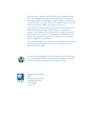 The work was partially funded by the National Science Foundation (NSF) under
grant number DRK12-0918435 awarded to TERC. The opinions expressed here
are those of the authors and do not necessarily reflect those of NSF.
Cathy O’Connor is a professor in the School of Education at Boston University.
She is chair of the Department of Educational Foundations, Leadership and
Counseling, and Director of the Program in Applied Linguistics in the Graduate
School of Arts and Sciences. Since 1990, she has conducted research on classroom
discourse, particularly in middle school mathematics classrooms.
Sarah Michaels is a Professor of Education and Senior Research Scholar at the
Hiatt Center for Urban Education at Clark University. A sociolinguist by
training, her work emphasizes the ways that teachers can support academically
productive talk in the classroom, as a tool for promoting powerful learning for
students. Her work includes research on science talk, as well as on discussion in
English Language Arts and mathematics.
This work has benefited from our collaboration with remarkable classroom teachers,
input from our long-term colleagues, and, more recently, our partners in the
Talk Science Project at TERC.
Copyright © 2012 by TERC
TERC
2067 Massachusetts Avenue
Cambridge, MA 02140
617.873.9600
www.terc.edu
 