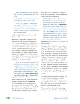 Copyright © 2012 by TERC18 Talk Science Primer
22. Aisha: I have a question for you Flaver. Um,
what if the object had like buoyancy, like it’s able
to float?
23. Ms. B.: Ohh…I think that’s a good question
for the whole group. But go ahead, Flaver.
24. Flaver: Then it would be a different story,
because, if–if it had buoyancy then it wouldn’t
really be taking up much space, so but, I
wouldn’t know, um, so some things that have
buoyancy it would–it wouldn’t do the same thing
like I was talking about.
• Who can add on? (asking students to add
their own ideas)
Sometimes a student may explain her own
reasoning or make a claim in a way that is
clear enough and significant enough for oth-
ers to respond to, such as Flaver’s claim and
example in line 21 above. This is a time when
you can really help students engage with
their classmate’s reasoning and work to sus-
tain and amplify the depth of the discussion.
Asking “Who can add on?” or “Who wants to
respond to that?” invites anyone to join in and
respond. You can also personalize this move
by calling on a particular student.
25. Ms. B.: So let’s stick with the idea that all of
these objects sink for right now. So Flaver is say-
ing, if I have your idea right, that you think the
size of the object matters, that objects with more
volume would make the water go up more. And
Jashida thinks it’s weight that matters. Is that
right? [Jashida nods.] So who wants to add on
here? Tell us why you agree or disagree with
Jashida or Mathais or Flaver.
Some students raise their hands immediately
but Ms. B. gives 17 seconds of Wait Time
for more hands to go up. Her students are
accustomed to Ms. B. waiting and know that
they will have time to ponder and really think
through her question. After a while, a few
more hands go up. Finally, Felicia raises her
hand. She is an English learner and rarely
talks. Ms. B. calls on her. Felicia pauses, then
speaks slowly, and pauses again.
26. Felicia: [6 second pause] I think when you
put the plasticine inside the water, the water
will rise because the volume of the plastic is
big and this is small. And…[4 second pause]
and the water rises with volume because when–
that’s heavier but that one take more volume
and it went up more than the copper cube did.
And…[8 second pause] I used to think it was
weight that made water rise because I compared
when you’re in the bathtub, when you sit and
I thought your weight makes the water rise but
now I know that it’s really volume.
• Wait time (giving students time to think, and
time to answer)
Though we listed Wait Time in the first cat-
egory of helping students expand and clarify
their ideas, it is a talk move that actually sup-
ports all four steps and can be used produc-
tively throughout a discussion. As mentioned
above, Wait Time might seem like an unusual
“talk move” because it is a pause in the talk-
ing. But it is the most researched of all the
talk moves and has been shown to remark-
ably impact the quality of both students’ and
teachers’ thinking. Wait time, as described in
the work of Mary Budd Rowe (1986), involves
waiting at least 3 to 5 seconds after you ask a
question, and then waiting again for the same
interval after the student responds to the
question.
The research on Wait Time is extensive. The
research literature talks about two differ-
ent kinds of wait time, both important, and
powerful. The first is after you ask a question
but before you call on a particular student or
before a student begins to speak.
The second kind of Wait Time is pausing
before you respond to what a student has just
 