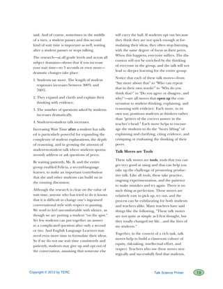 Copyright © 2012 by TERC		 19Talk Science Primer
said. And of course, sometimes in the middle
of a turn, a student pauses and this second
kind of wait time is important as well, waiting
after a student pauses or stops talking.
The research—at all grade levels and across all
subject domains—shows that if you increase
your wait time—to 3 seconds or even more—
dramatic changes take place.
1. Students say more. The length of student
responses increases between 300% and
700%.
2. They expand and clarify and explain their
thinking with evidence.
3. The number of questions asked by students
increases dramatically.
4. Student-to-student talk increases.
Increasing Wait Time after a student has talk-
ed is particularly powerful for expanding the
complexity of student explanations, the depth
of reasoning, and in growing the amount of
student-to-student talk where students sponta-
neously address or ask questions of peers.
By waiting patiently, Ms. B. and the entire
group enabled Felicia, a second-language
learner, to make an important contribution
that she and other students can build on in
the ensuing discussion.
Although the research is clear on the value of
wait time, anyone who has tried to do it knows
that it is difficult to change one’s ingrained
conversational style with respect to pausing.
We tend to feel uncomfortable with silence, as
though we are putting a student “on the spot.”
Yet few students can put together an answer
to a complicated question after only a second
or two. And English Language Learners may
need even more time to formulate their ideas.
So if we do not use wait time consistently and
patiently, students may give up and opt out of
the conversation, assuming that someone else
will carry the ball. If students opt out because
they think they are not quick enough at for-
mulating their ideas, they often stop listening
with the same degree of focus as their peers.
When this happens, everyone suffers. The dis-
cussion will not be enriched by the thinking
of everyone in the group, and the talk will not
lead to deeper learning for the entire group.
Notice that each of these talk moves—from
“Say more about that” to “Who can repeat
that in their own words?” to “Why do you
think that?” to “Do you agree or disagree, and
why?”—are all moves that open up the con-
versation to student thinking, explaining, and
reasoning with evidence. Each move, in its
own way, positions students as thinkers rather
than “getters of the correct answer in the
teacher’s head.” Each move helps to encour-
age the students to do the “heavy lifting” of
explaining and clarifying, citing evidence, and
critiquing or evaluating the thinking of their
peers.
Talk Moves are Tools
These talk moves are tools, tools that you can
get very good at using and that can help you
take up the challenge of promoting produc-
tive talk. Like all tools, these take practice,
ongoing experimentation, and the patience
to make mistakes and try again. There is no
such thing as perfection. These moves are
relatively easy to pick up, try out, and the
process can be exhilarating for both students
and teachers alike. Many teachers have said
things like the following, “These talk moves
are not quite as simple as I first thought, but
they totally changed my life…and the lives of
my students.”
Together, in the context of a rich task, talk
moves help to build a classroom culture of
equity, risk-taking, intellectual effort, and
respect. Teachers who use these moves stra-
tegically and successfully find that students,
 
