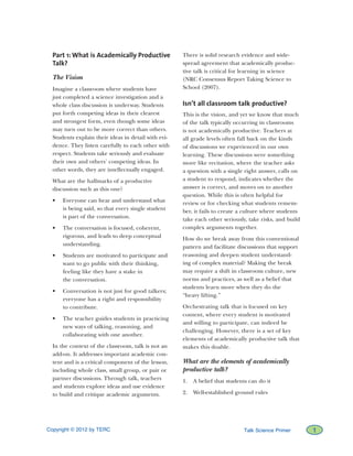 Copyright © 2012 by TERC		 1Talk Science Primer
Part 1: What is Academically Productive
Talk?
The Vision
Imagine a classroom where students have
just completed a science investigation and a
whole class discussion is underway. Students
put forth competing ideas in their clearest
and strongest form, even though some ideas
may turn out to be more correct than others.
Students explain their ideas in detail with evi-
dence. They listen carefully to each other with
respect. Students take seriously and evaluate
their own and others’ competing ideas. In
other words, they are intellectually engaged.
What are the hallmarks of a productive
discussion such as this one?
•	 Everyone can hear and understand what
is being said, so that every single student
is part of the conversation.
•	 The conversation is focused, coherent,
rigorous, and leads to deep conceptual
understanding.
•	 Students are motivated to participate and
want to go public with their thinking,
feeling like they have a stake in
the conversation.
•	 Conversation is not just for good talkers;
everyone has a right and responsibility
to contribute.
•	 The teacher guides students in practicing
new ways of talking, reasoning, and
collaborating with one another.
In the context of the classroom, talk is not an
add-on. It addresses important academic con-
tent and is a critical component of the lesson,
including whole class, small group, or pair or
partner discussions. Through talk, teachers
and students explore ideas and use evidence
to build and critique academic arguments.
There is solid research evidence and wide-
spread agreement that academically produc-
tive talk is critical for learning in science
(NRC Consensus Report Taking Science to
School (2007).
Isn’t all classroom talk productive?
This is the vision, and yet we know that much
of the talk typically occurring in classrooms
is not academically productive. Teachers at
all grade levels often fall back on the kinds
of discussions we experienced in our own
learning. These discussions were something
more like recitation, where the teacher asks
a question with a single right answer, calls on
a student to respond, indicates whether the
answer is correct, and moves on to another
question. While this is often helpful for
review or for checking what students remem-
ber, it fails to create a culture where students
take each other seriously, take risks, and build
complex arguments together.
How do we break away from this conventional
pattern and facilitate discussions that support
reasoning and deepen student understand-
ing of complex material? Making the break
may require a shift in classroom culture, new
norms and practices, as well as a belief that
students learn more when they do the
“heavy lifting.”
Orchestrating talk that is focused on key
content, where every student is motivated
and willing to participate, can indeed be
challenging. However, there is a set of key
elements of academically productive talk that
makes this doable.
What are the elements of academically
productive talk?
1.	 A belief that students can do it
2.	 Well-established ground rules
 
