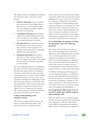 Copyright © 2012 by TERC		 3Talk Science Primer
The Inquiry Project investigations incorporate
four discussion types, each with a unique
purpose:
•	 Elicitation discussions uncover students’
prior experience or knowledge about a
phenomenon or topic, provide insight
into their thinking, and pique students’
interest in new learning.
•	 Consolidation discussions help students
solidify their understanding of the steps
they took during an investigation, as well
as the underlying science concepts.
•	 Data discussions help students focus on
the dimensions of the data set that are
most relevant to the investigation; for
example, interpreting data or evaluating
different data representations.
•	 Explanation discussions help students
learn how to make claims, provide evi-
dence to support their claims, and explain
why they think the evidence and claims
are tied together.
Part of the planning process for a productive
discussion includes teachers anticipating how
the discussion might unfold. It is helpful to
articulate to yourself the key ideas you hope
to bring forward, to be aware of what children
typically think about a concept, and to have
strategies for dealing with challenging content.
And it helps for teachers to think about their
particular students. Who has been quiet lately
and might be brought into this discussion?
Might there be an opportunity for partner
talk, and what partner talk question will help
me achieve the goals of my discussion?
4) Deep understanding of the
academic content
The better you understand the science, the
better you will facilitate discussions. The
Scientist Video Cases and Roger Tobin’s
essays on Key Science Concepts in the Inquiry
Curriculum address the essential science ideas
highlighted in each section of the curriculum
for each grade. Additionally, Carol Smith’s
essays on Children’s Understanding of these
concepts will help you to anticipate how your
students are likely to think about these very
same science topics. Understanding the core
science concepts, scientific processes and
habits of mind, and students’ common ideas
will help you recognize which ideas to bring
forward for further discussion and debate.
5) A well-thought out question to frame
the discussion, and a few follow-up
questions.
The teacher starts the discussion with an
open, clear, framing question. It should be
designed to spark multiple positions, perspec-
tives, or solution paths that can be taken,
explicated, and argued for with evidence.
Often, this launching question is suggested
in the curriculum materials. Sometimes the
teacher has to invent or adapt it from the
curriculum guide. Crafting a good framing
question is key to a yeasty and rich discussion.
In addition to having a good framing ques-
tion, it is helpful to prepare a few follow-up
questions that will help keep the discussion
focused. Developing a set of questions helps
the teacher to anticipate or prepare for dis-
cussion and be better able to listen hard to
the students’ ideas, hear connections among
them, and support their development.
6) An appropriate talk format or set of
formats to guide and scaffold academi-
cally productive talk.
There are different ways to organize groups
for talk—whole group discussion, small group
work, and partner talk. Each talk format
creates different opportunities for talk and
allows students to participate in a number of
 