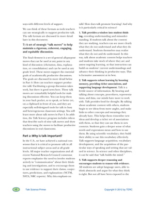 Copyright © 2012 by TERC4 Talk Science Primer
ways with different levels of support.
We can think of these formats as tools teachers
can use strategically to support productive talk.
The talk formats are discussed in more detail
later in this document.
7) A set of strategic “talk moves” to help
maintain a rigorous, coherent, engaging,
and equitable discussion.
The final element is a set of general all-purpose
moves that can be used at any point in any
kind of discussion (elicitation, data, explana-
tion, or consolidation) and can be used at any
grade level. These moves support the essential
goals of academically productive discussions.
The goals are discussed in more detail below
in Part 4: How can teachers support produc-
tive talk? Facilitating a group discussion takes
work, but there is good news here. These talk
moves are remarkably helpful tools for mak-
ing discussions effective. You can keep them
in your back pocket, so to speak, or better yet,
on a clipboard in front of you, and they are
especially well-designed tools for talk in busy
and heterogeneous classroom settings. You will
learn more about talk moves in Part 4. In addi-
tion, the Talk Science program includes videos
that describe each of nine talk moves and show
teachers using the moves to facilitate productive
discussions in real classrooms.
Part 2: Why is talk important?
In the U.S., we have achieved a national con-
sensus that it is critical to promote talk in all
instructional subject areas and at all grade
levels. All major teacher organizations and all
recent National Research Council consensus
reports emphasize the need to involve students
actively in “communication” about their think-
ing and investigations, and to encourage them
to use evidence to support their claims, conjec-
tures, predictions, and explanations (NCTM,
NSTA, NRC reports). Why this emphasis on
talk? How does talk promote learning? And why
is it particularly critical in science?
1. Talk provides a window into student think-
ing, revealing understanding and misunder-
standing. If students talk about the content
they are studying, teachers can see more clearly
what they do not understand and what they do
understand. Students themselves may realize
what they do not and do understand. In this
way, talk about academic content helps teachers
and students take stock of where they are and
assess ongoing learning, so that instruction can
build on students’ current understandings and
advance their thinking in productive ways. This
is formative assessment at its best.
2. Talk supports robust learning by boosting
memory, providing richer associations, and
supporting language development. Talk is a
fertile source of information. By hearing and
talking about concepts, procedures, representa-
tions, and data, our minds have more to work
with. Talk provides food for thought. By talking
about academic content with others, students
begin to see ideas from more angles, and make
links to other concepts and meanings they
already have. This helps them remember new
ideas and develop a richer set of associations
with them, so that they can use them in new
contexts. Students gain a deeper sense of what
words and expressions mean and how to use
them. By using scientific vocabulary, they build
their ability to use this vocabulary effectively.
Talk supports language acquisition, vocabulary
development, and the acquisition of the par-
ticular ways of speaking and writing that are val-
ued in science. In science and other disciplines,
it can be said that “talk builds the mind.”
3. Talk supports deeper reasoning and
encourages students to reason with evidence.
All students are adept language users, able to
think abstractly and argue for what they think
is right. But not all have been exposed to the
 