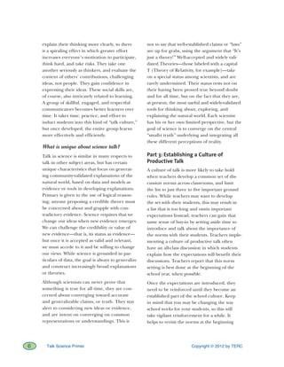 Copyright © 2012 by TERC6 Talk Science Primer
explain their thinking more clearly, so there
is a spiraling effect in which greater effort
increases everyone’s motivation to participate,
think hard, and take risks. They take one
another seriously as thinkers, and evaluate the
content of others’ contributions, challenging
ideas, not people. They gain confidence in
expressing their ideas. These social skills are,
of course, also intricately related to learning.
A group of skillful, engaged, and respectful
communicators becomes better learners over
time. It takes time, practice, and effort to
induct students into this kind of “talk culture,”
but once developed, the entire group learns
more effectively and efficiently.
What is unique about science talk?
Talk in science is similar in many respects to
talk in other subject areas, but has certain
unique characteristics that focus on generat-
ing community-validated explanations of the
natural world, based on data and models as
evidence or tools in developing explanations.
Primacy is given to the use of logical reason-
ing; anyone proposing a credible theory must
be concerned about and grapple with con-
tradictory evidence. Science requires that we
change our ideas when new evidence emerges.
We can challenge the credibility or value of
new evidence—that is, its status as evidence—
but once it is accepted as valid and relevant,
we must accede to it and be willing to change
our views. While science is grounded in par-
ticulars of data, the goal is always to generalize
and construct increasingly broad explanations
or theories.
Although scientists can never prove that
something is true for all time, they are con-
cerned about converging toward accurate
and generalizable claims, or truth. They stay
alert to considering new ideas or evidence,
and are intent on converging on common
representations or understandings. This is
not to say that well-established claims or “laws”
are up for grabs, using the argument that “It’s
just a theory!” Well-accepted and widely vali-
dated Theories—those labeled with a capital
T (Theory of Relativity, for example)—take
on a special status among scientists, and are
rarely undermined. Their status rests not on
their having been proved true beyond doubt
and for all time, but on the fact that they are,
at present, the most useful and widely-validated
tools for thinking about, exploring, and
explaining the natural world. Each scientist
has his or her own limited perspective, but the
goal of science is to converge on the central
“small-t truth” underlying and integrating all
these different perceptions of reality.
Part 3: Establishing a Culture of
Productive Talk
A culture of talk is more likely to take hold
when teachers develop a common set of dis-
cussion norms across classrooms, and limit
the list to just three to five important ground
rules. While teachers may want to develop
the set with their students, this may result in
a list that is too long and omits important
expectations Instead, teachers can gain that
same sense of buy-in by setting aside time to
introduce and talk about the importance of
the norms with their students. Teachers imple-
menting a culture of productive talk often
have an all-class discussion in which students
explain how the expectations will benefit their
discussions. Teachers report that this norm
setting is best done at the beginning of the
school year, when possible.
Once the expectations are introduced, they
need to be reinforced until they become an
established part of the school culture. Keep
in mind that you may be changing the way
school works for your students, so this will
take vigilant reinforcement for a while. It
helps to revisit the norms at the beginning
 