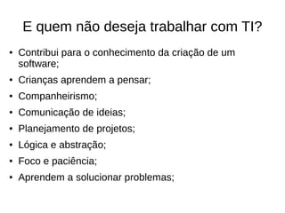 E quem não deseja trabalhar com TI?
● Contribui para o conhecimento da criação de um
software;
● Crianças aprendem a pensar;
● Companheirismo;
● Comunicação de ideias;
● Planejamento de projetos;
● Lógica e abstração;
● Foco e paciência;
● Aprendem a solucionar problemas;
 