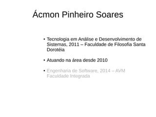 Ácmon Pinheiro Soares
● Tecnologia em Análise e Desenvolvimento de
Sistemas, 2011 – Faculdade de Filosofia Santa
Dorotéia
● Atuando na área desde 2010
● Engenharia de Software, 2014 – AVM
Faculdade Integrada
 