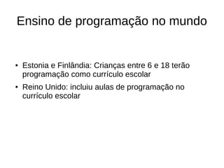 Ensino de programação no mundo
● Estonia e Finlândia: Crianças entre 6 e 18 terão
programação como currículo escolar
● Reino Unido: incluiu aulas de programação no
currículo escolar
 