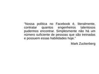 "Nossa política no Facebook é, literalmente,
contratar quantos engenheiros talentosos
pudermos encontrar. Simplesmente não há um
número suficiente de pessoas que são treinadas
e possuem essas habilidades hoje."
Mark Zuckerberg
 