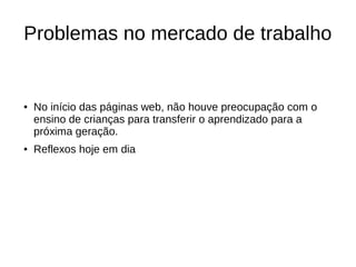 Problemas no mercado de trabalho
● No início das páginas web, não houve preocupação com o
ensino de crianças para transferir o aprendizado para a
próxima geração.
● Reflexos hoje em dia
 