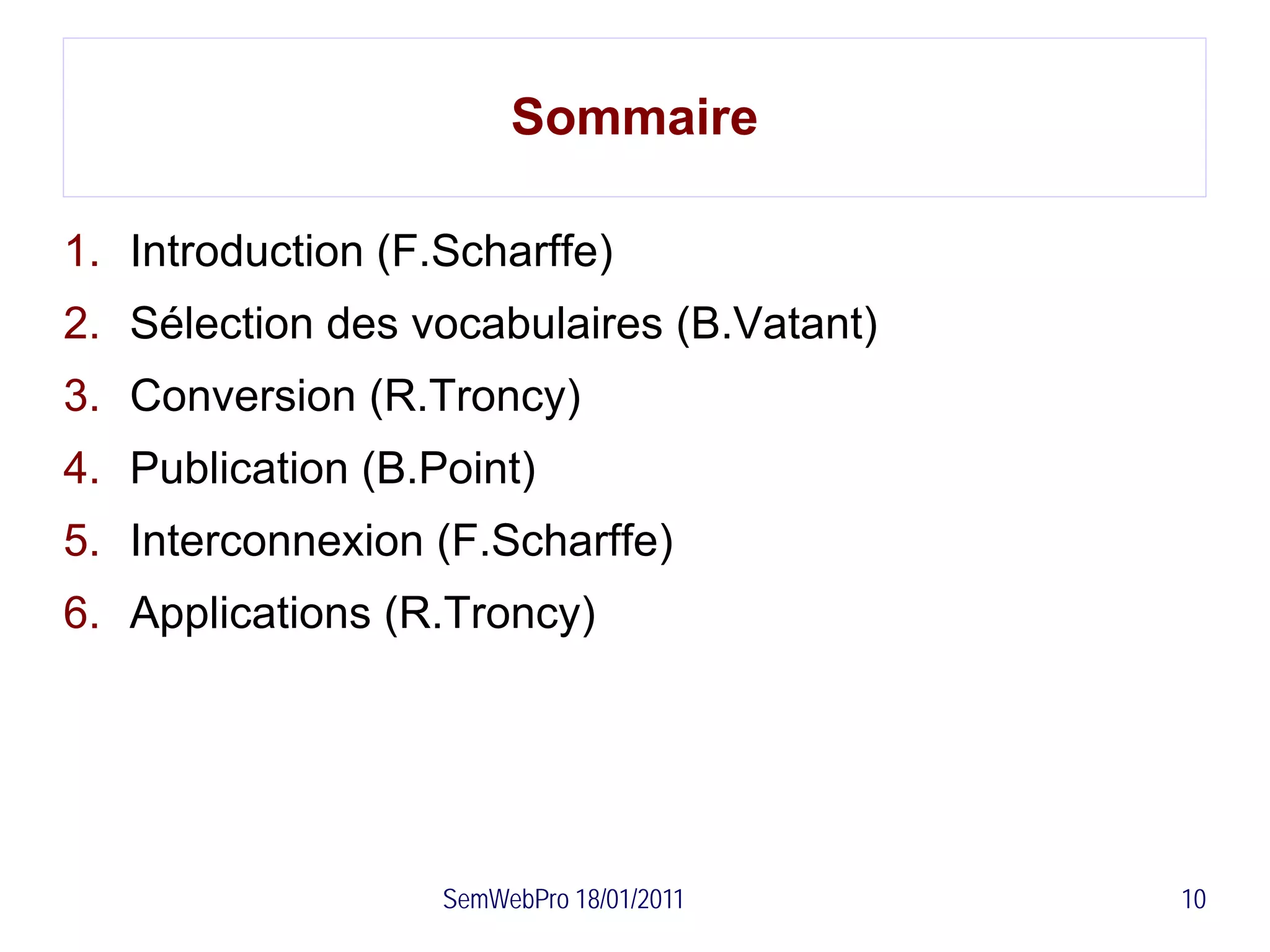 Sommaire

1. Introduction (F.Scharffe)
2. Sélection des vocabulaires (B.Vatant)
3. Conversion (R.Troncy)
4. Publication (B.Point)
5. Interconnexion (F.Scharffe)
6. Applications (R.Troncy)




                   SemWebPro 18/01/2011    10
 