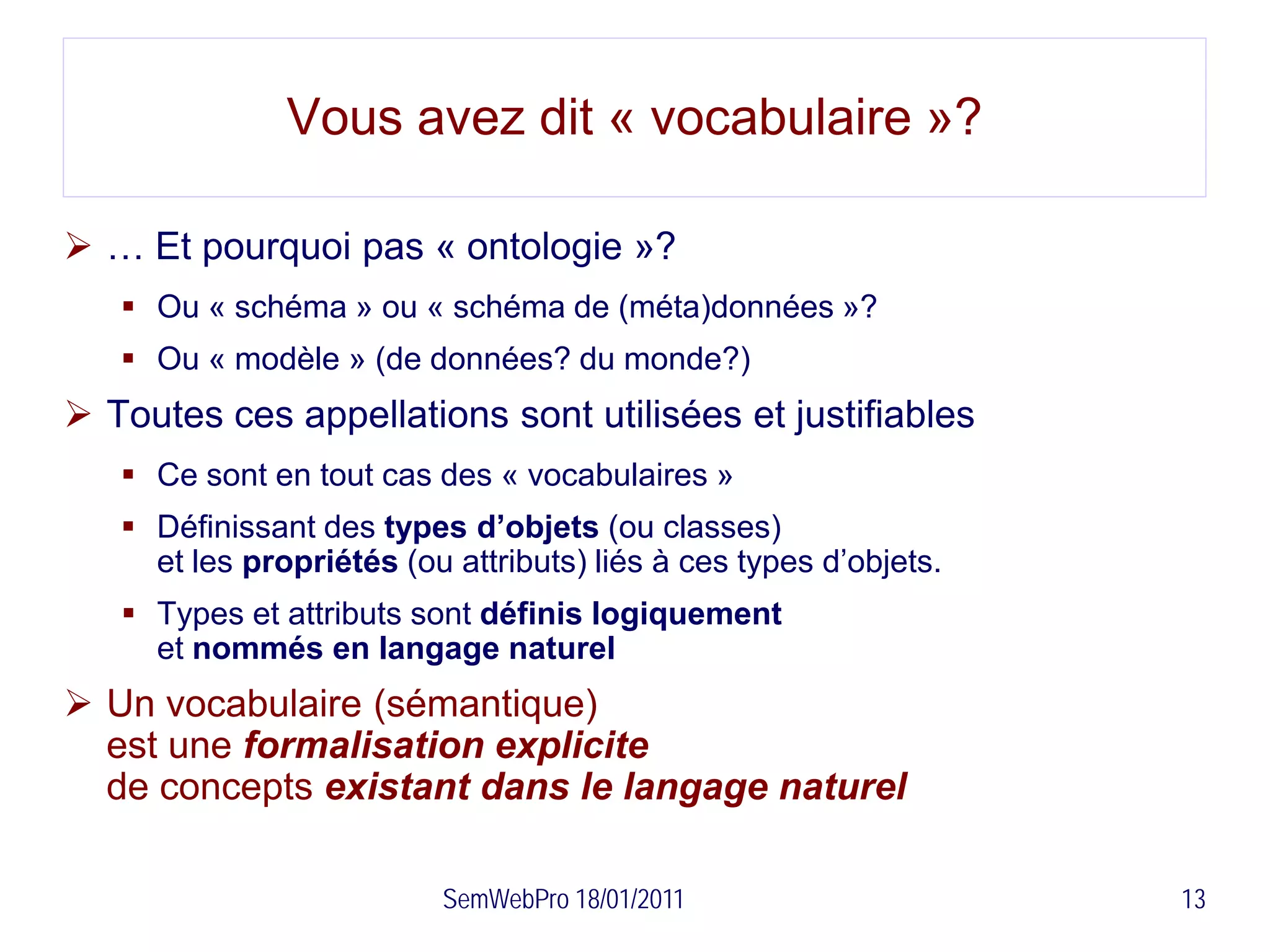Vous avez dit « vocabulaire »?

 … Et pourquoi pas « ontologie »?
    Ou « schéma » ou « schéma de (méta)données »?
    Ou « modèle » (de données? du monde?)
 Toutes ces appellations sont utilisées et justifiables
    Ce sont en tout cas des « vocabulaires »
    Définissant des types d’objets (ou classes)
     et les propriétés (ou attributs) liés à ces types d’objets.
    Types et attributs sont définis logiquement
     et nommés en langage naturel
 Un vocabulaire (sémantique)
  est une formalisation explicite
  de concepts existant dans le langage naturel

                          SemWebPro 18/01/2011                     13
 