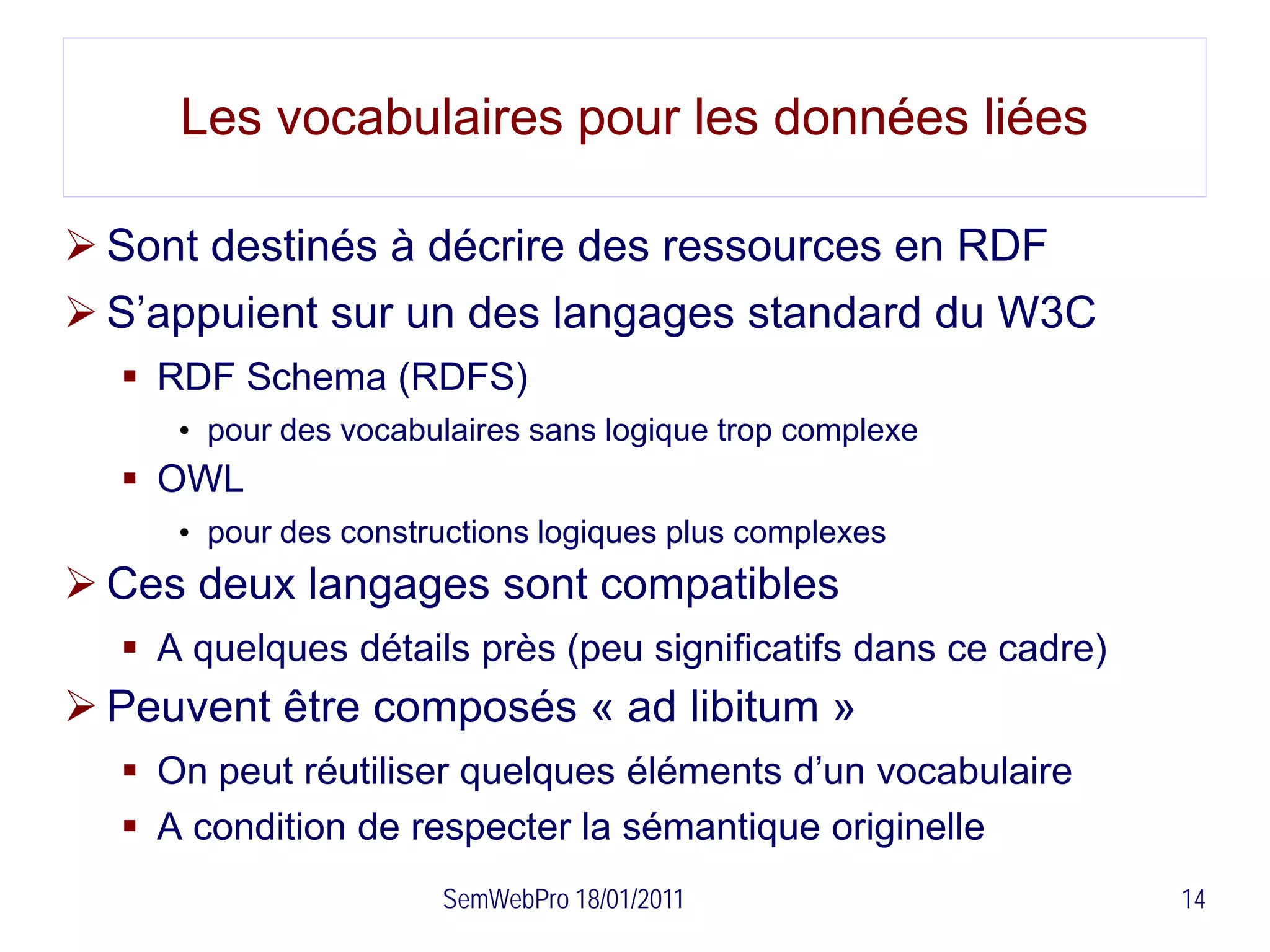 Les vocabulaires pour les données liées

 Sont destinés à décrire des ressources en RDF
 S’appuient sur un des langages standard du W3C
   RDF Schema (RDFS)
     • pour des vocabulaires sans logique trop complexe
   OWL
     • pour des constructions logiques plus complexes
 Ces deux langages sont compatibles
   A quelques détails près (peu significatifs dans ce cadre)
 Peuvent être composés « ad libitum »
   On peut réutiliser quelques éléments d’un vocabulaire
   A condition de respecter la sémantique originelle
                      SemWebPro 18/01/2011                      14
 