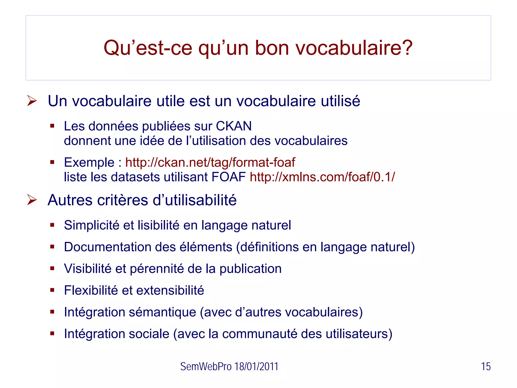 Qu’est-ce qu’un bon vocabulaire?

 Un vocabulaire utile est un vocabulaire utilisé
    Les données publiées sur CKAN
     donnent une idée de l’utilisation des vocabulaires
    Exemple : http://ckan.net/tag/format-foaf
     liste les datasets utilisant FOAF http://xmlns.com/foaf/0.1/
 Autres critères d’utilisabilité
    Simplicité et lisibilité en langage naturel
    Documentation des éléments (définitions en langage naturel)
    Visibilité et pérennité de la publication
    Flexibilité et extensibilité
    Intégration sémantique (avec d’autres vocabulaires)
    Intégration sociale (avec la communauté des utilisateurs)

                            SemWebPro 18/01/2011                    15
 