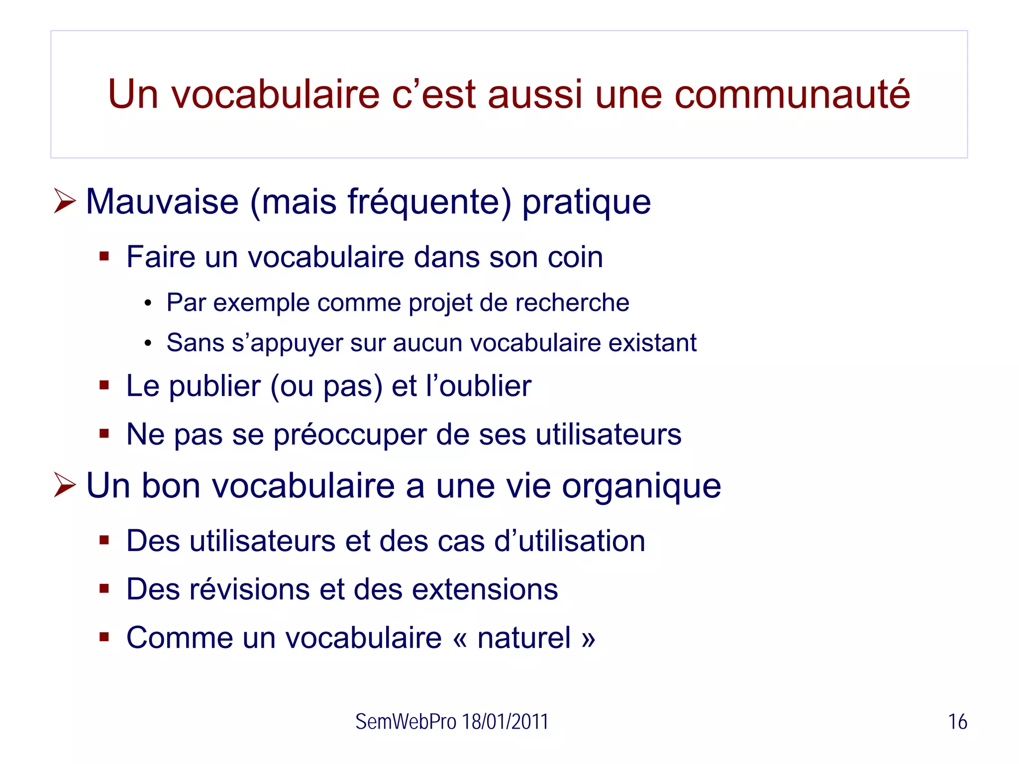 Un vocabulaire c’est aussi une communauté

 Mauvaise (mais fréquente) pratique
   Faire un vocabulaire dans son coin
     • Par exemple comme projet de recherche
     • Sans s’appuyer sur aucun vocabulaire existant
   Le publier (ou pas) et l’oublier
   Ne pas se préoccuper de ses utilisateurs
 Un bon vocabulaire a une vie organique
   Des utilisateurs et des cas d’utilisation
   Des révisions et des extensions
   Comme un vocabulaire « naturel »

                      SemWebPro 18/01/2011             16
 