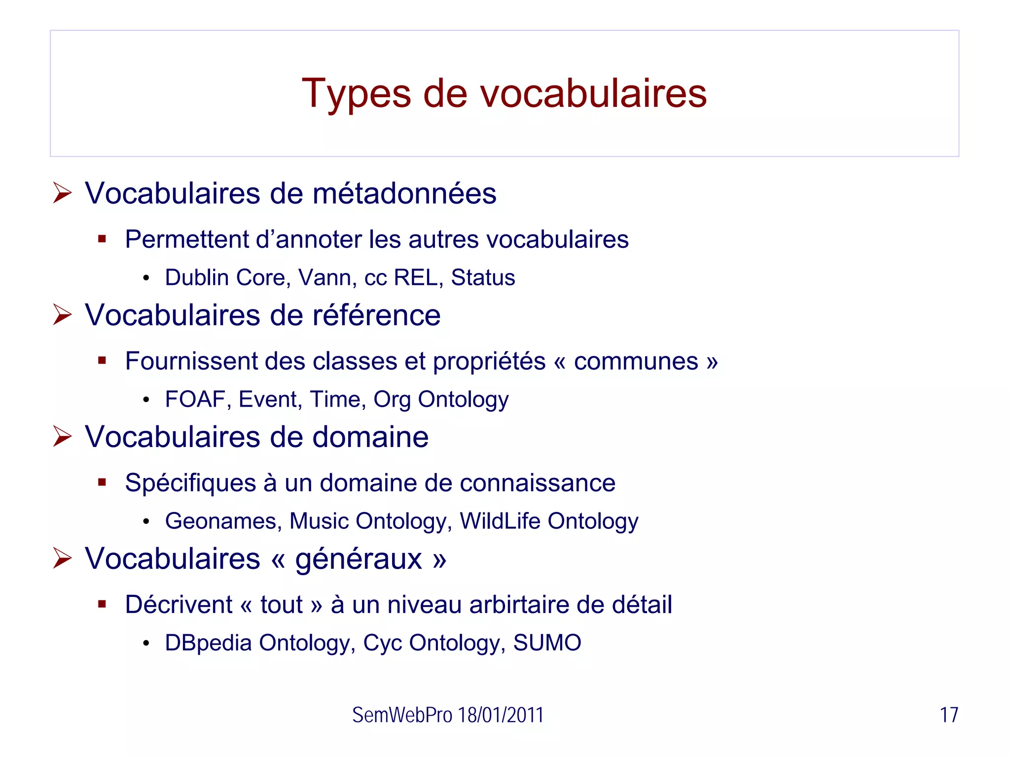 Types de vocabulaires

 Vocabulaires de métadonnées
    Permettent d’annoter les autres vocabulaires
       • Dublin Core, Vann, cc REL, Status
 Vocabulaires de référence
    Fournissent des classes et propriétés « communes »
       • FOAF, Event, Time, Org Ontology
 Vocabulaires de domaine
    Spécifiques à un domaine de connaissance
       • Geonames, Music Ontology, WildLife Ontology
 Vocabulaires « généraux »
    Décrivent « tout » à un niveau arbirtaire de détail
       • DBpedia Ontology, Cyc Ontology, SUMO


                          SemWebPro 18/01/2011             17
 