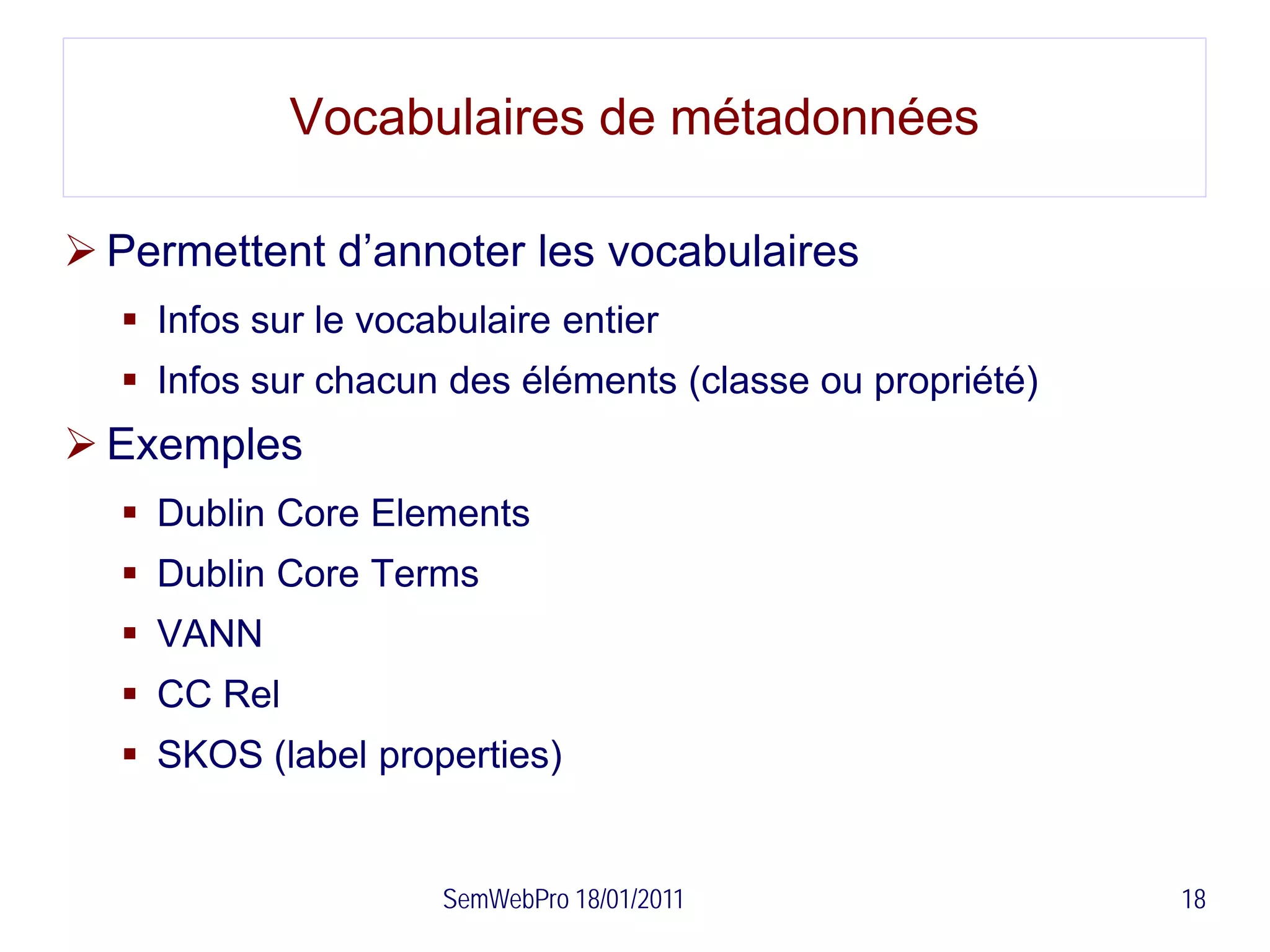 Vocabulaires de métadonnées

 Permettent d’annoter les vocabulaires
   Infos sur le vocabulaire entier
   Infos sur chacun des éléments (classe ou propriété)
 Exemples
   Dublin Core Elements
   Dublin Core Terms
   VANN
   CC Rel
   SKOS (label properties)


                     SemWebPro 18/01/2011                 18
 