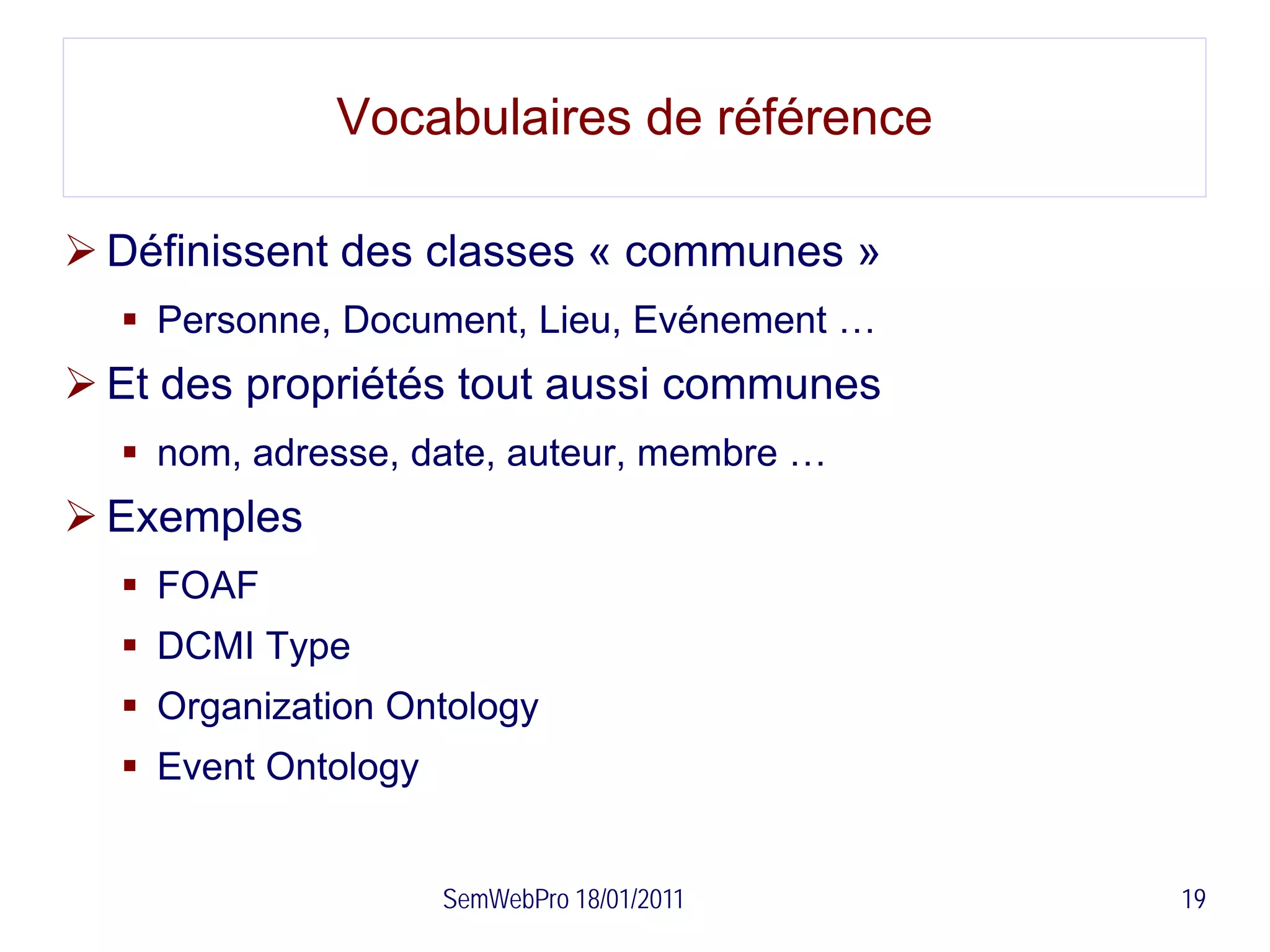 Vocabulaires de référence

 Définissent des classes « communes »
   Personne, Document, Lieu, Evénement …
 Et des propriétés tout aussi communes
   nom, adresse, date, auteur, membre …
 Exemples
   FOAF
   DCMI Type
   Organization Ontology
   Event Ontology


                     SemWebPro 18/01/2011   19
 