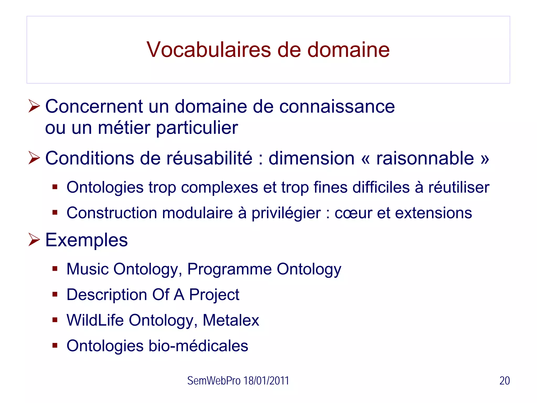 Vocabulaires de domaine

 Concernent un domaine de connaissance
  ou un métier particulier
 Conditions de réusabilité : dimension « raisonnable »
   Ontologies trop complexes et trop fines difficiles à réutiliser
   Construction modulaire à privilégier : cœur et extensions
 Exemples
   Music Ontology, Programme Ontology
   Description Of A Project
   WildLife Ontology, Metalex
   Ontologies bio-médicales

                      SemWebPro 18/01/2011                            20
 