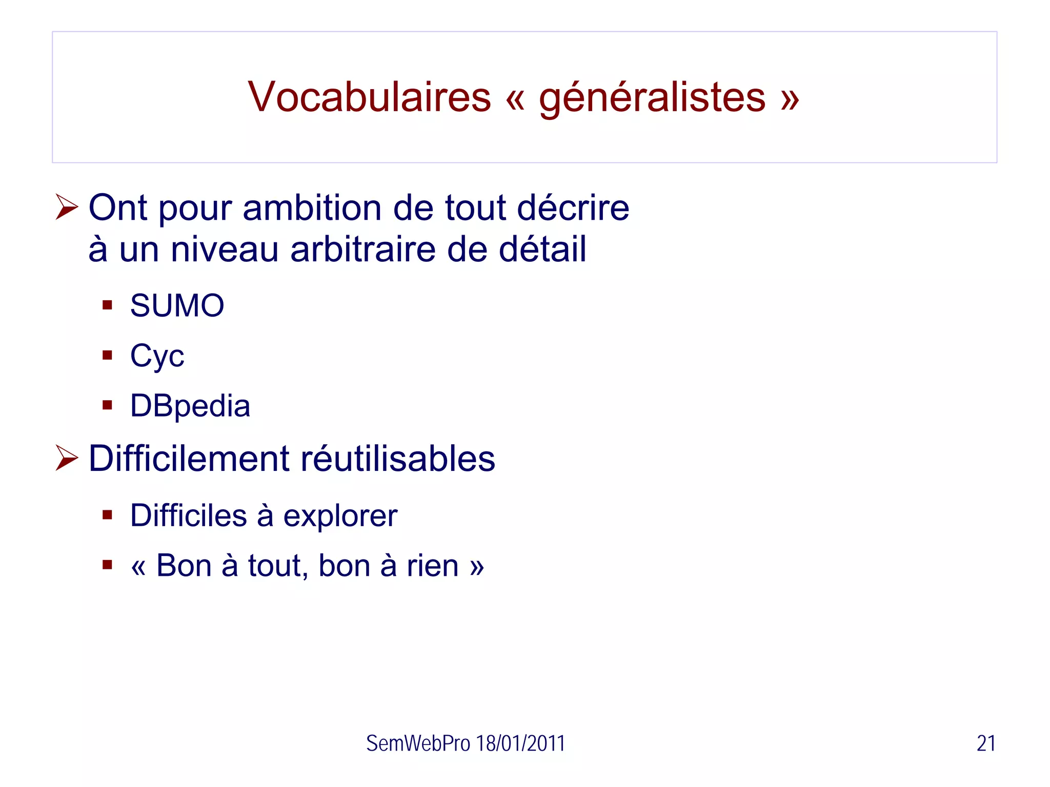 Vocabulaires « généralistes »

 Ont pour ambition de tout décrire
  à un niveau arbitraire de détail
    SUMO
    Cyc
    DBpedia
 Difficilement réutilisables
    Difficiles à explorer
    « Bon à tout, bon à rien »




                       SemWebPro 18/01/2011   21
 