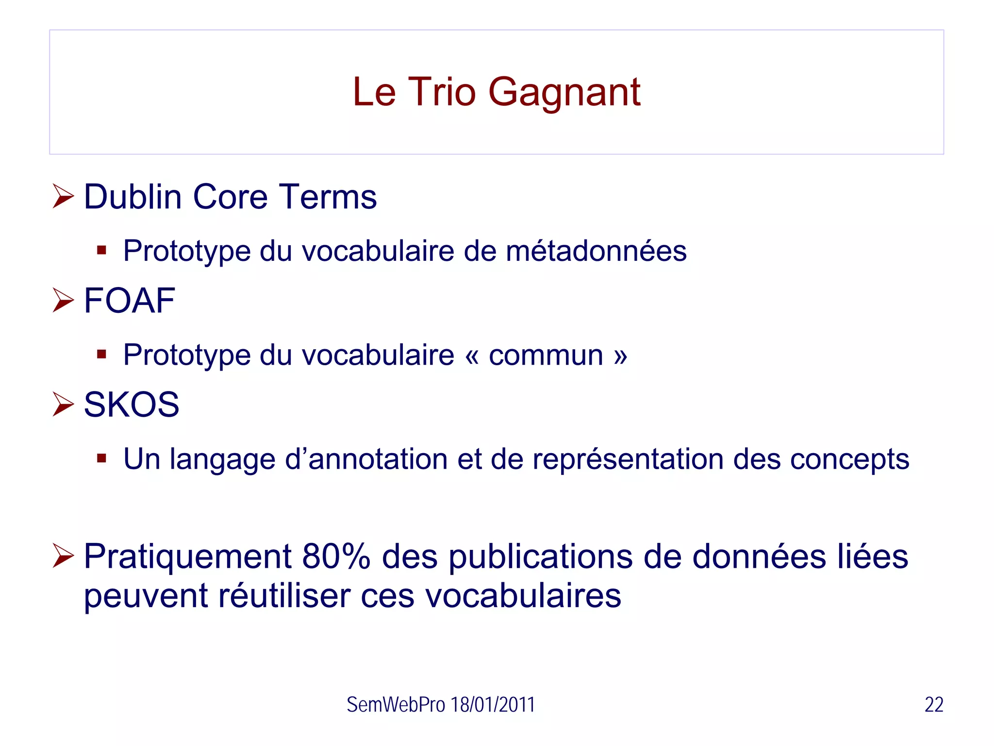 Le Trio Gagnant

 Dublin Core Terms
   Prototype du vocabulaire de métadonnées
 FOAF
   Prototype du vocabulaire « commun »
 SKOS
   Un langage d’annotation et de représentation des concepts


 Pratiquement 80% des publications de données liées
  peuvent réutiliser ces vocabulaires

                    SemWebPro 18/01/2011                        22
 