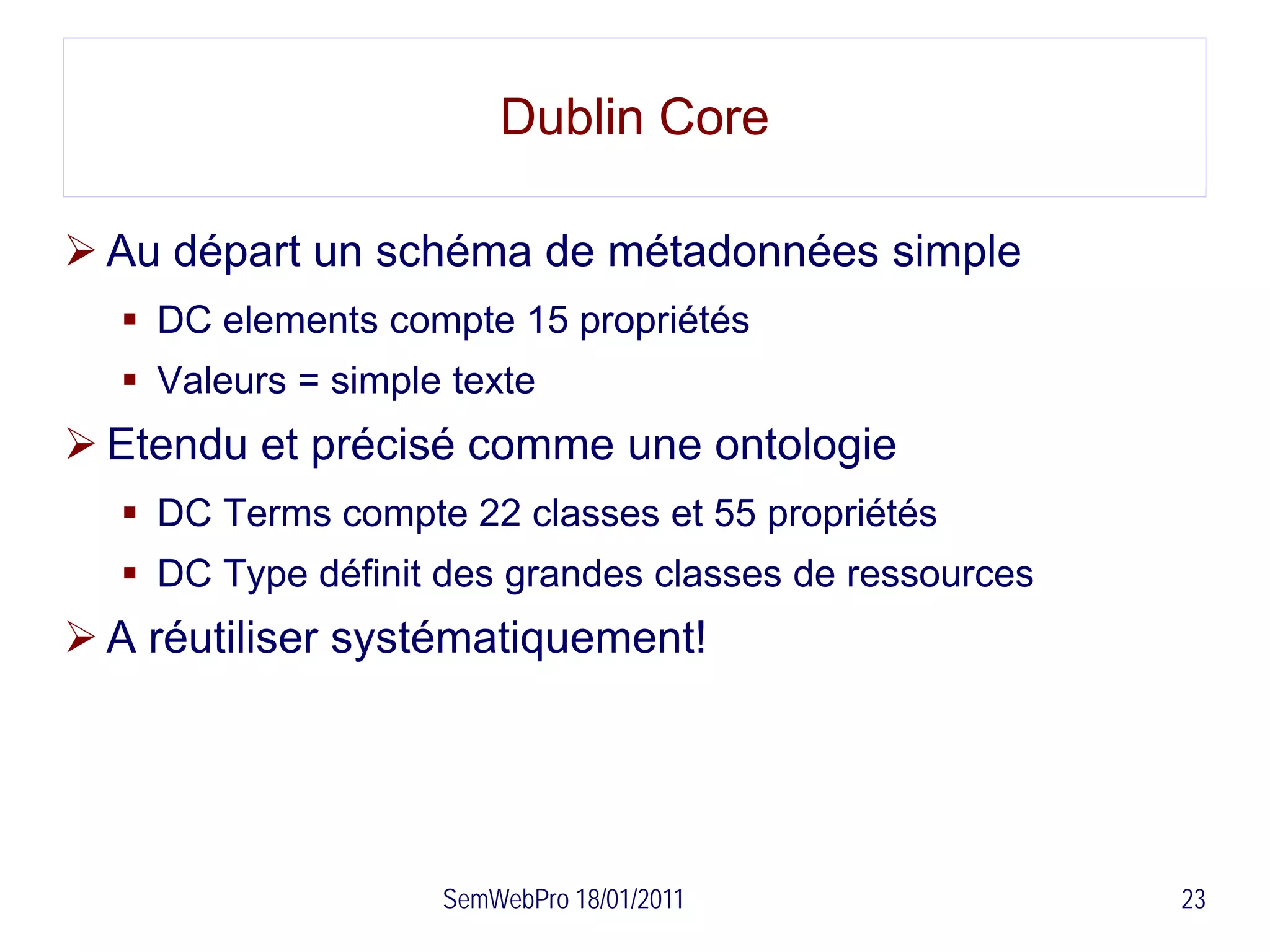 Dublin Core

 Au départ un schéma de métadonnées simple
   DC elements compte 15 propriétés
   Valeurs = simple texte
 Etendu et précisé comme une ontologie
   DC Terms compte 22 classes et 55 propriétés
   DC Type définit des grandes classes de ressources
 A réutiliser systématiquement!




                    SemWebPro 18/01/2011                23
 