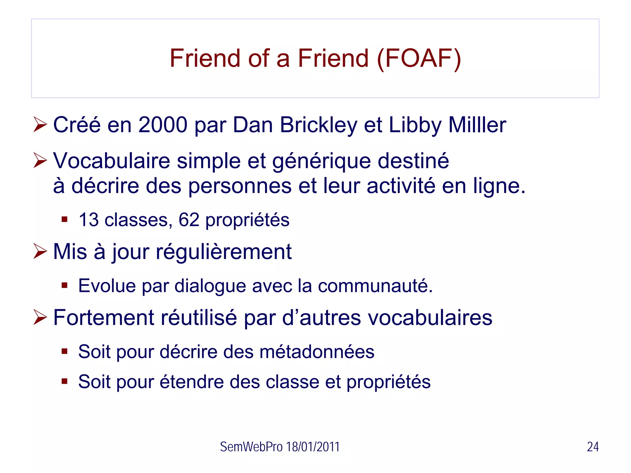 Friend of a Friend (FOAF)

 Créé en 2000 par Dan Brickley et Libby Milller
 Vocabulaire simple et générique destiné
  à décrire des personnes et leur activité en ligne.
    13 classes, 62 propriétés
 Mis à jour régulièrement
    Evolue par dialogue avec la communauté.
 Fortement réutilisé par d’autres vocabulaires
    Soit pour décrire des métadonnées
    Soit pour étendre des classe et propriétés


                     SemWebPro 18/01/2011              24
 